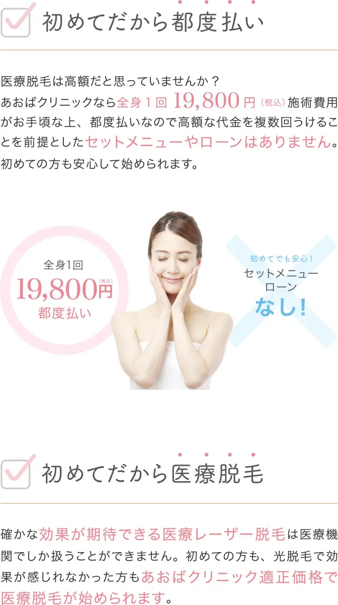 初めてだから都度払い 医療脱毛は高額だと思っていませんか? あおばクリニックなら全身19800円(税込)施術費用がお手頃な上、都度払いなので高額な代金を複数回うけとることを前提としたセットメニューやローンはありません