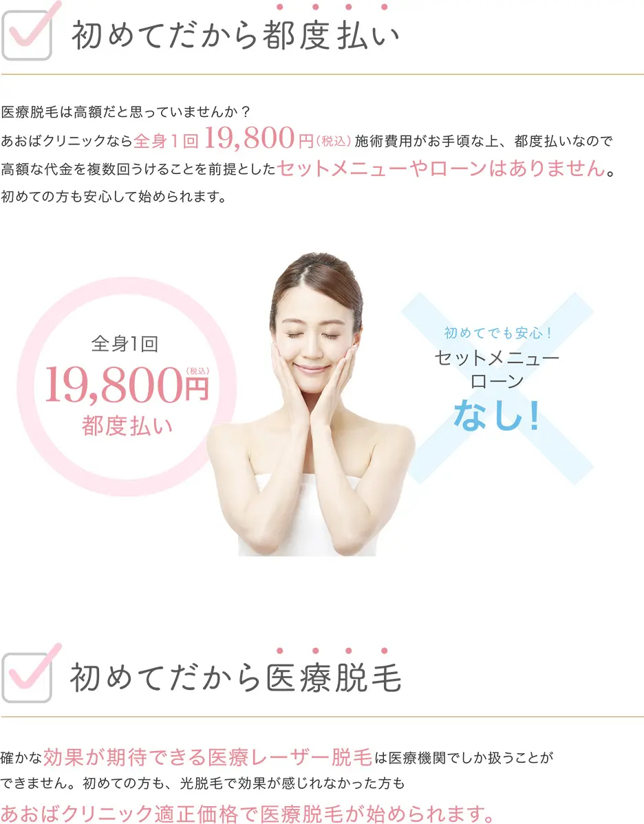 初めてだから都度払い 医療脱毛は高額だと思っていませんか? あおばクリニックなら全身19800円(税込)施術費用がお手頃な上、都度払いなので高額な代金を複数回うけとることを前提としたセットメニューやローンはありません。